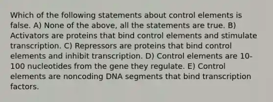 Which of the following statements about control elements is false. A) None of the above, all the statements are true. B) Activators are proteins that bind control elements and stimulate transcription. C) Repressors are proteins that bind control elements and inhibit transcription. D) Control elements are 10-100 nucleotides from the gene they regulate. E) Control elements are noncoding DNA segments that bind transcription factors.