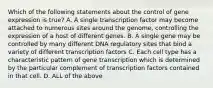 Which of the following statements about the control of gene expression is true? A. A single transcription factor may become attached to numerous sites around the genome, controlling the expression of a host of different genes. B. A single gene may be controlled by many different DNA regulatory sites that bind a variety of different transcription factors C. Each cell type has a characteristic pattern of gene transcription which is determined by the particular complement of transcription factors contained in that cell. D. ALL of the above