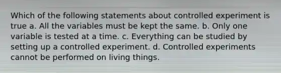 Which of the following statements about controlled experiment is true a. All the variables must be kept the same. b. Only one variable is tested at a time. c. Everything can be studied by setting up a controlled experiment. d. Controlled experiments cannot be performed on living things.