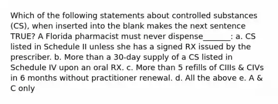 Which of the following statements about controlled substances (CS), when inserted into the blank makes the next sentence TRUE? A Florida pharmacist must never dispense_______: a. CS listed in Schedule II unless she has a signed RX issued by the prescriber. b. More than a 30-day supply of a CS listed in Schedule IV upon an oral RX. c. More than 5 refills of CIIIs & CIVs in 6 months without practitioner renewal. d. All the above e. A & C only