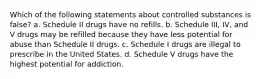 Which of the following statements about controlled substances is false? a. Schedule II drugs have no refills. b. Schedule III, IV, and V drugs may be refilled because they have less potential for abuse than Schedule II drugs. c. Schedule I drugs are illegal to prescribe in the United States. d. Schedule V drugs have the highest potential for addiction.