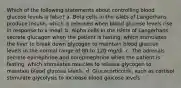 Which of the following statements about controlling blood glucose levels is false? a. Beta cells in the islets of Langerhans produce insulin, which is released when blood glucose levels rise in response to a meal. b. Alpha cells in the islets of Langerhans secrete glucagon when the patient is fasting, which stimulates the liver to break down glycogen to maintain blood glucose levels in the normal range of 80 to 120 mg/dl. c. The adrenals secrete epinephrine and norepinephrine when the patient is fasting, which stimulates muscles to release glycogen to maintain blood glucose levels. d. Glucocorticoids, such as cortisol stimulate glycolysis to increase blood glucose levels.