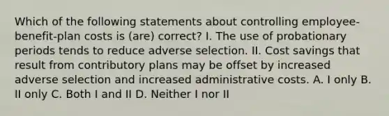 Which of the following statements about controlling employee-benefit-plan costs is (are) correct? I. The use of probationary periods tends to reduce adverse selection. II. Cost savings that result from contributory plans may be offset by increased adverse selection and increased administrative costs. A. I only B. II only C. Both I and II D. Neither I nor II