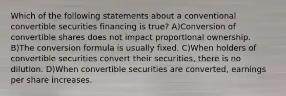 Which of the following statements about a conventional convertible securities financing is true? A)Conversion of convertible shares does not impact proportional ownership. B)The conversion formula is usually fixed. C)When holders of convertible securities convert their securities, there is no dilution. D)When convertible securities are converted, earnings per share increases.