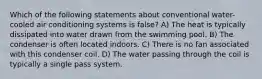 Which of the following statements about conventional water-cooled air conditioning systems is false? A) The heat is typically dissipated into water drawn from the swimming pool. B) The condenser is often located indoors. C) There is no fan associated with this condenser coil. D) The water passing through the coil is typically a single pass system.