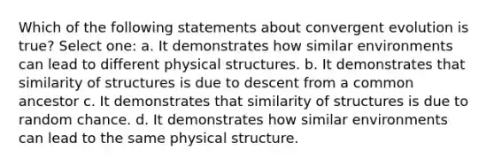 Which of the following statements about convergent evolution is true? Select one: a. It demonstrates how similar environments can lead to different physical structures. b. It demonstrates that similarity of structures is due to descent from a common ancestor c. It demonstrates that similarity of structures is due to random chance. d. It demonstrates how similar environments can lead to the same physical structure.