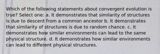 Which of the following statements about convergent evolution is true? Select one: a. It demonstrates that similarity of structures is due to descent from a common ancestor b. It demonstrates that similarity of structures is due to random chance. c. It demonstrates how similar environments can lead to the same physical structure. d. It demonstrates how similar environments can lead to different physical structures.