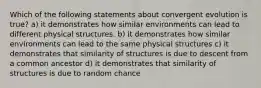 Which of the following statements about convergent evolution is true? a) it demonstrates how similar environments can lead to different physical structures. b) it demonstrates how similar environments can lead to the same physical structures c) it demonstrates that similarity of structures is due to descent from a common ancestor d) it demonstrates that similarity of structures is due to random chance