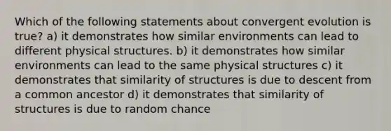 Which of the following statements about convergent evolution is true? a) it demonstrates how similar environments can lead to different physical structures. b) it demonstrates how similar environments can lead to the same physical structures c) it demonstrates that similarity of structures is due to descent from a common ancestor d) it demonstrates that similarity of structures is due to random chance