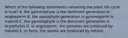 Which of the following statements convering the plant life cycle is true? A. the gametophyte is the dominant generation in angiosperm B. the sporophyte generation in gymnosperm is haploid C. the gametophyte is the dominant generation in bryophytes D. in angiosperm, the gametes are produced by meiosis E. in ferns, the spores are produced by mitosis