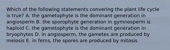 Which of the following statements convering the plant life cycle is true? A. the gametophyte is the dominant generation in angiosperm B. the sporophyte generation in gymnosperm is haploid C. the gametophyte is the dominant generation in bryophytes D. in angiosperm, the gametes are produced by meiosis E. in ferns, the spores are produced by mitosis