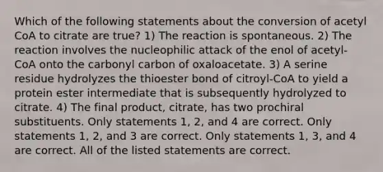 Which of the following statements about the conversion of acetyl CoA to citrate are true? 1) The reaction is spontaneous. 2) The reaction involves the nucleophilic attack of the enol of acetyl-CoA onto the carbonyl carbon of oxaloacetate. 3) A serine residue hydrolyzes the thioester bond of citroyl-CoA to yield a protein ester intermediate that is subsequently hydrolyzed to citrate. 4) The final product, citrate, has two prochiral substituents. Only statements 1, 2, and 4 are correct. Only statements 1, 2, and 3 are correct. Only statements 1, 3, and 4 are correct. All of the listed statements are correct.