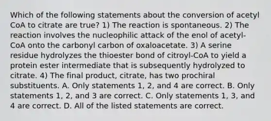 Which of the following statements about the conversion of acetyl CoA to citrate are true? 1) The reaction is spontaneous. 2) The reaction involves the nucleophilic attack of the enol of acetyl-CoA onto the carbonyl carbon of oxaloacetate. 3) A serine residue hydrolyzes the thioester bond of citroyl-CoA to yield a protein ester intermediate that is subsequently hydrolyzed to citrate. 4) The final product, citrate, has two prochiral substituents. A. Only statements 1, 2, and 4 are correct. B. Only statements 1, 2, and 3 are correct. C. Only statements 1, 3, and 4 are correct. D. All of the listed statements are correct.