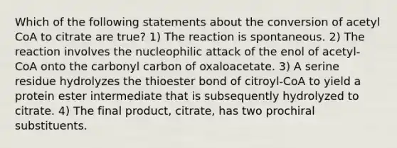 Which of the following statements about the conversion of acetyl CoA to citrate are true? 1) The reaction is spontaneous. 2) The reaction involves the nucleophilic attack of the enol of acetyl-CoA onto the carbonyl carbon of oxaloacetate. 3) A serine residue hydrolyzes the thioester bond of citroyl-CoA to yield a protein ester intermediate that is subsequently hydrolyzed to citrate. 4) The final product, citrate, has two prochiral substituents.