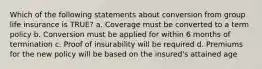 Which of the following statements about conversion from group life insurance is TRUE? a. Coverage must be converted to a term policy b. Conversion must be applied for within 6 months of termination c. Proof of insurability will be required d. Premiums for the new policy will be based on the insured's attained age