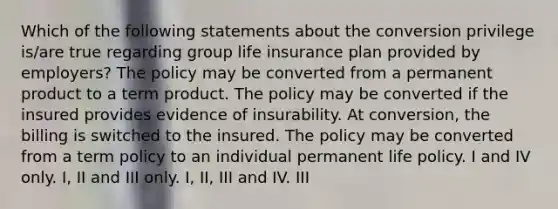 Which of the following statements about the conversion privilege is/are true regarding group life insurance plan provided by employers? The policy may be converted from a permanent product to a term product. The policy may be converted if the insured provides evidence of insurability. At conversion, the billing is switched to the insured. The policy may be converted from a term policy to an individual permanent life policy. I and IV only. I, II and III only. I, II, III and IV. III