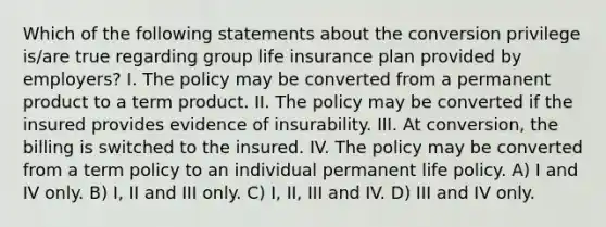 Which of the following statements about the conversion privilege is/are true regarding group life insurance plan provided by employers? I. The policy may be converted from a permanent product to a term product. II. The policy may be converted if the insured provides evidence of insurability. III. At conversion, the billing is switched to the insured. IV. The policy may be converted from a term policy to an individual permanent life policy. A) I and IV only. B) I, II and III only. C) I, II, III and IV. D) III and IV only.