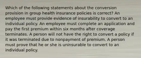 Which of the following statements about the conversion provision in group health insurance policies is correct? An employee must provide evidence of insurability to convert to an individual policy. An employee must complete an application and pay the first premium within six months after coverage terminates. A person will not have the right to convert a policy if it was terminated due to nonpayment of premium. A person must prove that he or she is uninsurable to convert to an individual policy.