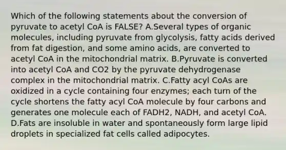 Which of the following statements about the conversion of pyruvate to acetyl CoA is FALSE? A.Several types of organic molecules, including pyruvate from glycolysis, fatty acids derived from fat digestion, and some amino acids, are converted to acetyl CoA in the mitochondrial matrix. B.Pyruvate is converted into acetyl CoA and CO2 by the pyruvate dehydrogenase complex in the mitochondrial matrix. C.Fatty acyl CoAs are oxidized in a cycle containing four enzymes; each turn of the cycle shortens the fatty acyl CoA molecule by four carbons and generates one molecule each of FADH2, NADH, and acetyl CoA. D.Fats are insoluble in water and spontaneously form large lipid droplets in specialized fat cells called adipocytes.