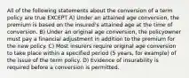 All of the following statements about the conversion of a term policy are true EXCEPT A) Under an attained age conversion, the premium is based on the insured's attained age at the time of conversion. B) Under an original age conversion, the policyowner must pay a financial adjustment in addition to the premium for the new policy. C) Most insurers require original age conversion to take place within a specified period (5 years, for example) of the issue of the term policy. D) Evidence of insurability is required before a conversion is permitted.