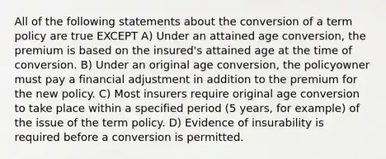 All of the following statements about the conversion of a term policy are true EXCEPT A) Under an attained age conversion, the premium is based on the insured's attained age at the time of conversion. B) Under an original age conversion, the policyowner must pay a financial adjustment in addition to the premium for the new policy. C) Most insurers require original age conversion to take place within a specified period (5 years, for example) of the issue of the term policy. D) Evidence of insurability is required before a conversion is permitted.