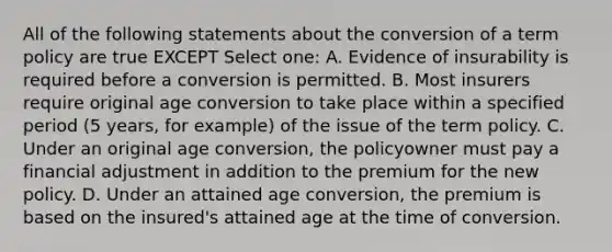 All of the following statements about the conversion of a term policy are true EXCEPT Select one: A. Evidence of insurability is required before a conversion is permitted. B. Most insurers require original age conversion to take place within a specified period (5 years, for example) of the issue of the term policy. C. Under an original age conversion, the policyowner must pay a financial adjustment in addition to the premium for the new policy. D. Under an attained age conversion, the premium is based on the insured's attained age at the time of conversion.