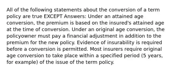 All of the following statements about the conversion of a term policy are true EXCEPT Answers: Under an attained age conversion, the premium is based on the insured's attained age at the time of conversion. Under an original age conversion, the policyowner must pay a financial adjustment in addition to the premium for the new policy. Evidence of insurability is required before a conversion is permitted. Most insurers require original age conversion to take place within a specified period (5 years, for example) of the issue of the term policy.