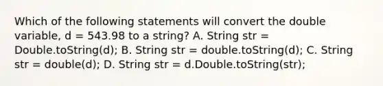 Which of the following statements will convert the double variable, d = 543.98 to a string? A. String str = Double.toString(d); B. String str = double.toString(d); C. String str = double(d); D. String str = d.Double.toString(str);