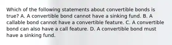 Which of the following statements about convertible bonds is true? A. A convertible bond cannot have a sinking fund. B. A callable bond cannot have a convertible feature. C. A convertible bond can also have a call feature. D. A convertible bond must have a sinking fund.