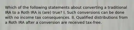 Which of the following statements about converting a traditional IRA to a Roth IRA is (are) true? I. Such conversions can be done with no income tax consequences. II. Qualified distributions from a Roth IRA after a conversion are received tax-free.