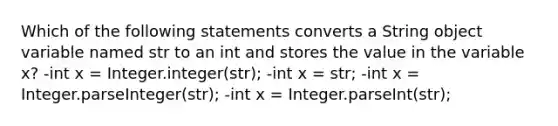 Which of the following statements converts a String object variable named str to an int and stores the value in the variable x? -int x = Integer.integer(str); -int x = str; -int x = Integer.parseInteger(str); -int x = Integer.parseInt(str);