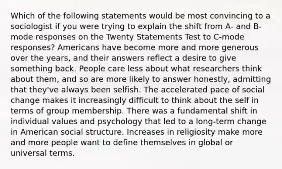 Which of the following statements would be most convincing to a sociologist if you were trying to explain the shift from A- and B-mode responses on the Twenty Statements Test to C-mode responses? Americans have become more and more generous over the years, and their answers reflect a desire to give something back. People care less about what researchers think about them, and so are more likely to answer honestly, admitting that they've always been selfish. The accelerated pace of social change makes it increasingly difficult to think about the self in terms of group membership. There was a fundamental shift in individual values and psychology that led to a long-term change in American social structure. Increases in religiosity make more and more people want to define themselves in global or universal terms.