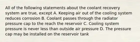 All of the following statements about the coolant recovery system are true, except A. Keeping air out of the cooling system reduces corrosion B. Coolant passes through the radiator pressure cap to the reach the reservoir C. Cooling system pressure is never less than outside air pressure D. The pressure cap may be installed on the reservoir tank