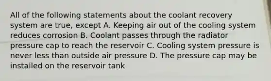 All of the following statements about the coolant recovery system are true, except A. Keeping air out of the cooling system reduces corrosion B. Coolant passes through the radiator pressure cap to reach the reservoir C. Cooling system pressure is never less than outside air pressure D. The pressure cap may be installed on the reservoir tank