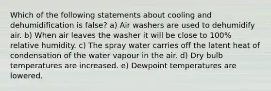 Which of the following statements about cooling and dehumidification is false? a) Air washers are used to dehumidify air. b) When air leaves the washer it will be close to 100% relative humidity. c) The spray water carries off the latent heat of condensation of the water vapour in the air. d) Dry bulb temperatures are increased. e) Dewpoint temperatures are lowered.