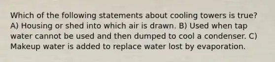 Which of the following statements about cooling towers is true? A) Housing or shed into which air is drawn. B) Used when tap water cannot be used and then dumped to cool a condenser. C) Makeup water is added to replace water lost by evaporation.