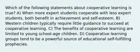 Which of the following statements about cooperative learning is true? A) When more expert students cooperate with less expert students, both benefit in achievement and self-esteem. B) Western children typically require little guidance to succeed at cooperative learning. C) The benefits of cooperative learning are limited to young school-age children. D) Cooperative learning groups tend to be a powerful source of educational self-fulfilling prophecies.