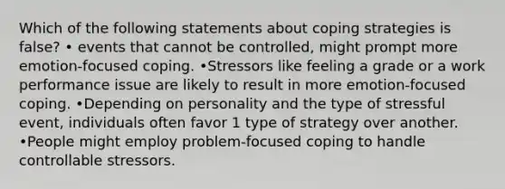 Which of the following statements about coping strategies is false? • events that cannot be controlled, might prompt more emotion-focused coping. •Stressors like feeling a grade or a work performance issue are likely to result in more emotion-focused coping. •Depending on personality and the type of stressful event, individuals often favor 1 type of strategy over another. •People might employ problem-focused coping to handle controllable stressors.