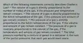 Which of the following statements correctly describes Charles's Law? * The volume of a gas is directly proportional to the number of moles of the gas, if the pressure and temperature remain constant. * The volume of a gas is directly proportional to the Kelvin temperature of the gas, if the pressure and amount of gas remain constant. * The pressure of a gas is directly proportional to the Kelvin temperature of the gas, if the volume and amount of gas remain constant. * The pressure of a gas is inversely proportional to the volume of the gas, if the temperature and amount of gas remain constant. * The total pressure exerted by a mixture of gases in a container is the sum of the partial pressures that each gas would exert alone.