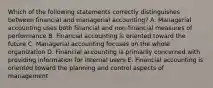 Which of the following statements correctly distinguishes between financial and managerial accounting? A. Managerial accounting uses both financial and non-financial measures of performance B. Financial accounting is oriented toward the future C. Managerial accounting focuses on the whole organization D. Financial accounting is primarily concerned with providing information for internal users E. Financial accounting is oriented toward the planning and control aspects of management