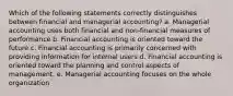 Which of the following statements correctly distinguishes between financial and managerial accounting? a. Managerial accounting uses both financial and non-financial measures of performance b. Financial accounting is oriented toward the future c. Financial accounting is primarily concerned with providing information for internal users d. Financial accounting is oriented toward the planning and control aspects of management. e. Managerial accounting focuses on the whole organization