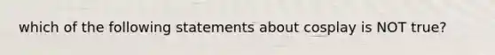 which of the following statements about cosplay is NOT true?