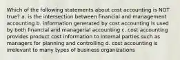 Which of the following statements about cost accounting is NOT true? a. is the intersection between financial and management accounting b. information generated by cost accounting is used by both financial and managerial accounting c. cost accounting provides product cost information to internal parties such as managers for planning and controlling d. cost accounting is irrelevant to many types of business organizations