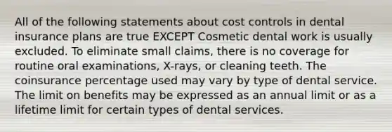 All of the following statements about cost controls in dental insurance plans are true EXCEPT Cosmetic dental work is usually excluded. To eliminate small claims, there is no coverage for routine oral examinations, X-rays, or cleaning teeth. The coinsurance percentage used may vary by type of dental service. The limit on benefits may be expressed as an annual limit or as a lifetime limit for certain types of dental services.