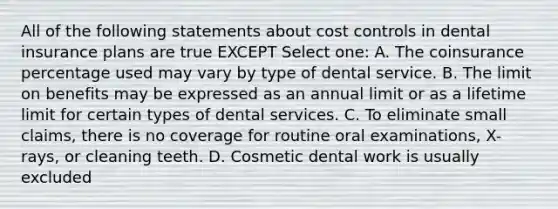 All of the following statements about cost controls in dental insurance plans are true EXCEPT Select one: A. The coinsurance percentage used may vary by type of dental service. B. The limit on benefits may be expressed as an annual limit or as a lifetime limit for certain types of dental services. C. To eliminate small claims, there is no coverage for routine oral examinations, X-rays, or cleaning teeth. D. Cosmetic dental work is usually excluded