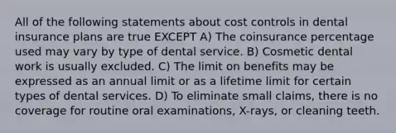 All of the following statements about cost controls in dental insurance plans are true EXCEPT A) The coinsurance percentage used may vary by type of dental service. B) Cosmetic dental work is usually excluded. C) The limit on benefits may be expressed as an annual limit or as a lifetime limit for certain types of dental services. D) To eliminate small claims, there is no coverage for routine oral examinations, X-rays, or cleaning teeth.