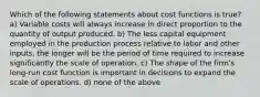 Which of the following statements about cost functions is true? a) Variable costs will always increase in direct proportion to the quantity of output produced. b) The less capital equipment employed in the production process relative to labor and other inputs, the longer will be the period of time required to increase significantly the scale of operation. c) The shape of the firm's long-run cost function is important in decisions to expand the scale of operations. d) none of the above