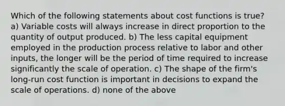 Which of the following statements about cost functions is true? a) Variable costs will always increase in direct proportion to the quantity of output produced. b) The less capital equipment employed in the production process relative to labor and other inputs, the longer will be the period of time required to increase significantly the scale of operation. c) The shape of the firm's long-run cost function is important in decisions to expand the scale of operations. d) none of the above