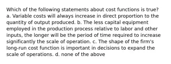 Which of the following statements about cost functions is true? a. Variable costs will always increase in direct proportion to the quantity of output produced. b. The less capital equipment employed in the production process relative to labor and other inputs, the longer will be the period of time required to increase significantly the scale of operation. c. The shape of the firm's long-run cost function is important in decisions to expand the scale of operations. d. none of the above