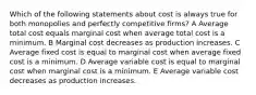 Which of the following statements about cost is always true for both monopolies and perfectly competitive firms? A Average total cost equals marginal cost when average total cost is a minimum. B Marginal cost decreases as production increases. C Average fixed cost is equal to marginal cost when average fixed cost is a minimum. D Average variable cost is equal to marginal cost when marginal cost is a minimum. E Average variable cost decreases as production increases.